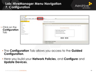 © 2014 Aerohive Networks CONFIDENTIAL
Lab: HiveManager Menu Navigation
7. Configuration
99
• The Configuration Tab allows you access to the Guided
Configuration.
• Here you build your Network Policies, and Configure and
Update Devices.
• Click on the
Configuration
Tab
 