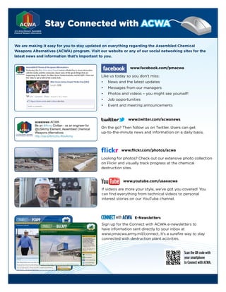 Stay Connected with ACWA

We are making it easy for you to stay updated on everything regarding the Assembled Chemical
Weapons Alternatives (ACWA) program. Visit our website or any of our social networking sites for the
latest news and information that’s important to you.


                                                                     www.facebook.com/pmacwa

                                                      Like us today so you don’t miss:
                                                      •   News and the latest updates
                                                      •   Messages from our managers
                                                      •   Photos and videos – you might see yourself!
                                                      •   Job opportunities
                                                      •   Event and meeting announcements


                                                                    www.twitter.com/acwanews
          acwanews ACWA
          Be an #Army Civilian - as an engineer for
          @USArmy Element, Assembled Chemical         On the go? Then follow us on Twitter. Users can get
          Weapons Alternatives                        up-to-the-minute news and information on a daily basis.
          http://ow.ly/6mUXq #GoArmy



                                                                 www.flickr.com/photos/acwa

                                                      Looking for photos? Check out our extensive photo collection
                                                      on Flickr and visually track progress at the chemical
                                                      destruction sites.


                                                                  www.youtube.com/usaeacwa

                                                      If videos are more your style, we’ve got you covered! You
                                                      can find everything from technical videos to personal
                                                      interest stories on our YouTube channel.




                                                      CONNECT with ACWA   E-Newsletters
                                                      Sign up for the Connect with ACWA e-newsletters to
                                                      have information sent directly to your inbox at
                                                      www.pmacwa.army.mil/connect. It’s a surefire way to stay
                                                      connected with destruction plant activities.


                                                                                                   Scan the QR code with
                                                                                                   your smartphone
                                                                                                   to Connect with ACWA.
 