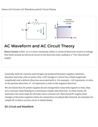 Home / AC Circuits / AC Waveform and AC Circuit Theory
AC Waveform and AC Circuit Theory
Direct Current or D.C. as it is more commonly called, is a form of electrical current or voltage
that 漀琀ows around an electrical circuit in one direction only, making it a “Uni-directional”
supply.
Generally, both DC currents and voltages are produced by power supplies, batteries,
dynamos and solar cells to name a few. A DC voltage or current has a  爀xed magnitude
(amplitude) and a de 爀nite direction associated with it. For example, +12V represents 12 volts
in the positive direction, or -5V represents 5 volts in the negative direction.
We also know that DC power supplies do not change their value with regards to time, they
are a constant value 漀琀owing in a continuous steady state direction. In other words, DC
maintains the same value for all times and a constant uni-directional DC supply never
changes or becomes negative unless its connections are physically reversed. An example of a
simple DC or direct current circuit is shown below.
DC Circuit and Waveform
 