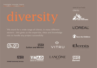 investigate. innovate. inspire.
                                                                  some of our lovely
                                                                  clients



    diversity
     We work for a wide range of clients, in many different
     sectors - this gives us the expertise, ideas and knowledge
     mix to handle any project successfully




                                  GROUP OF COMPANIES
     Enfield Community Services
 