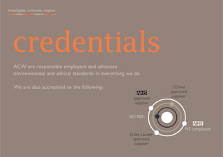 investigate. innovate. inspire.




  credentials
   ACW are responsible employers and advocate
   environmental and ethical standards in everything we do.

   We are also accredited to the following:                           L’Oreal
                                                                     approved
                                                        approved      supplier
                                                         supplier


                                                     ISO 9001

                                                                             N3 compliance
                                                      Estée Lauder
                                                        approved
                                                         supplier
 