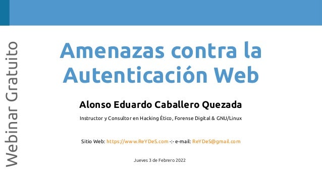 Amenazas contra la
Autenticación Web
Webinar
Gratuito
Alonso Eduardo Caballero Quezada
Instructor y Consultor en Hacking Ético, Forense Digital & GNU/Linux
Sitio Web: https://www.ReYDeS.com -:- e-mail: ReYDeS@gmail.com
Jueves 3 de Febrero 2022
 