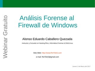 Análisis Forense al
Firewall de Windows
Alonso Eduardo Caballero Quezada
Instructor y Consultor en Hacking Ético, Informática Forense & GNU/Linux
Sitio Web: http://www.ReYDeS.com
e-mail: ReYDeS@gmail.com
Jueves 2 de Marzo del 2017
WebinarGratuito
 