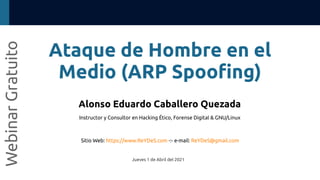 Ataque de Hombre en el
Medio (ARP Spoofing)
Webinar
Gratuito
Alonso Eduardo Caballero Quezada
Instructor y Consultor en Hacking Ético, Forense Digital & GNU/Linux
Sitio Web: https://www.ReYDeS.com -:- e-mail: ReYDeS@gmail.com
Jueves 1 de Abril del 2021
 