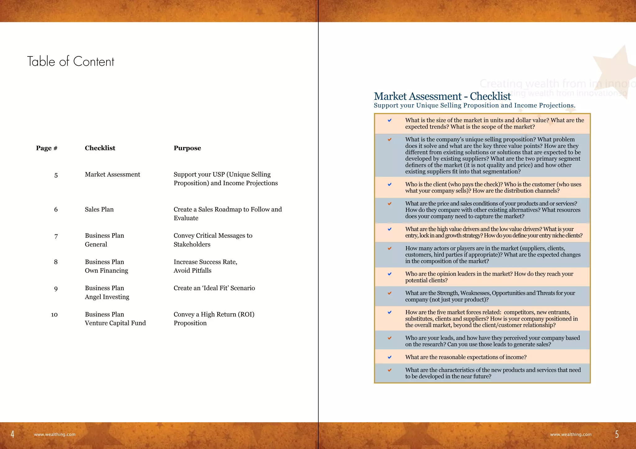 Table of Content

                                                                                            Market Assessment - Checklist
                                                                                            Support your Unique Selling Proposition and Income Projections.

                                                                                        	      a     What is the size of the market in units and dollar value? What are the
                                                                                                     expected trends? What is the scope of the market?

                                                                                        	      a     What is the company’s unique selling proposition? What problem
       Page #             Checklist              Purpose                                             does it solve and what are the key three value points? How are they
                                                                                                     different from existing solutions or solutions that are expected to be
                                                                                                     developed by existing suppliers? What are the two primary segment
                                                                                                     definers of the market (it is not quality and price) and how other
                                                                                                     existing suppliers fit into that segmentation?
              5           Market Assessment      Support your USP (Unique Selling
                                                 Proposition) and Income Projections    	      a     Who is the client (who pays the check)? Who is the customer (who uses
                                                                                                     what your company sells)? How are the distribution channels?

                                                                                        	      a     What are the price and sales conditions of your products and or services?
              6           Sales Plan             Create a Sales Roadmap to Follow and                How do they compare with other existing alternatives? What resources
                                                 Evaluate                                            does your company need to capture the market?

                                                                                        	      a     What are the high value drivers and the low value drivers? What is your
              7           Business Plan          Convey Critical Messages to                         entry, lock in and growth strategy? How do you define your entry niche clients?
                          General                Stakeholders
                                                                                        	      a     How many actors or players are in the market (suppliers, clients,
                                                                                                     customers, hird parties if appropriate)? What are the expected changes
              8           Business Plan          Increase Success Rate,                              in the composition of the market?
                          Own Financing          Avoid Pitfalls                         	      a     Who are the opinion leaders in the market? How do they reach your
                                                                                                     potential clients?
              9           Business Plan          Create an ‘Ideal Fit’ Scenario
                                                                                        	      a     What are the Strength, Weaknesses, Opportunities and Threats for your
                          Angel Investing                                                            company (not just your product)?

             10           Business Plan          Convey a High Return (ROI)             	      a     How are the five market forces related: competitors, new entrants,
                                                                                                     substitutes, clients and suppliers? How is your company positioned in
                          Venture Capital Fund   Proposition                                         the overall market, beyond the client/customer relationship?

                                                                                        	      a     Who are your leads, and how have they perceived your company based
                                                                                                     on the research? Can you use those leads to generate sales?

                                                                                        	      a     What are the reasonable expectations of income?

                                                                                        	      a     What are the characteristics of the new products and services that need
                                                                                                     to be developed in the near future?




4                                                                                                                                                                                           5
4     www.wealthing.com
    www.wealthing.com
                                                                                                                                                                     www.wealthing.com
                                                                                                                                                                        www.wealthing.com
                                                                                                                                                                                            5
 