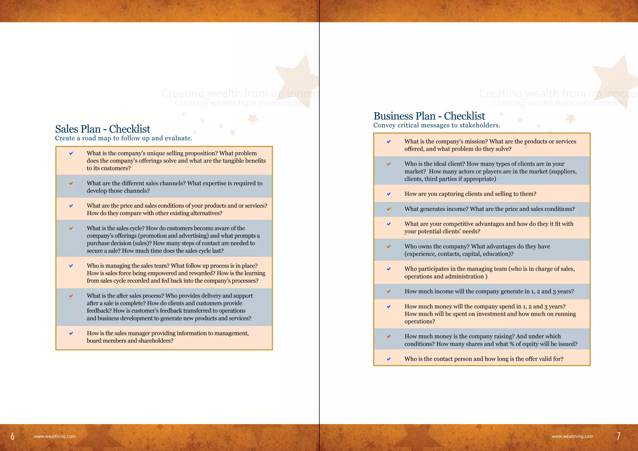 Business Plan - Checklist
                                                                                                          Convey critical messages to stakeholders.
                Sales Plan - Checklist
                Create a road map to follow up and evaluate.                                          	      a      What is the company’s mission? What are the products or services
                                                                                                                    offered, and what problem do they solve?
            	      a      What is the company’s unique selling proposition? What problem
                          does the company’s offerings solve and what are the tangible benefits
                                                                                                      	      a      Who is the ideal client? How many types of clients are in your
                          to its customers?
                                                                                                                    market? How many actors or players are in the market (suppliers,
                                                                                                                    clients, third parties if appropriate)
            	      a      What are the different sales channels? What expertise is required to
                          develop those channels?
                                                                                                      	      a      How are you capturing clients and selling to them?

            	      a      What are the price and sales conditions of your products and or services?
                                                                                                      	      a      What generates income? What are the price and sales conditions?
                          How do they compare with other existing alternatives?
                                                                                                      	      a      What are your competitive advantages and how do they it fit with
            	      a      What is the sales cycle? How do customers become aware of the
                                                                                                                    your potential clients’ needs?
                          company’s offerings (promotion and advertising) and what prompts a
                          purchase decision (sales)? How many steps of contact are needed to
                                                                                                      	      a      Who owns the company? What advantages do they have
                          secure a sale? How much time does the sales cycle last?
                                                                                                                    (experience, contacts, capital, education)?

            	      a      Who is managing the sales team? What follow up process is in place?
                                                                                                      	      a      Who participates in the managing team (who is in charge of sales,
                          How is sales force being empowered and rewarded? How is the learning
                                                                                                                    operations and administration )
                          from sales cycle recorded and fed back into the company’s processes?
                                                                                                      	      a      How much income will the company generate in 1, 2 and 3 years?
            	      a      What is the after sales process? Who provides delivery and support
                          after a sale is complete? How do clients and customers provide
                                                                                                      	      a      How much money will the company spend in 1, 2 and 3 years?
                          feedback? How is customer’s feedback transferred to operations
                                                                                                                    How much will be spent on investment and how much on running
                          and business development to generate new products and services?
                                                                                                                    operations?

            	      a      How is the sales manager providing information to management,
                                                                                                      	      a      How much money is the company raising? And under which
                          board members and shareholders?
                                                                                                                    conditions? How many shares and what % of equity will be issued?

                                                                                                      	      a      Who is the contact person and how long is the offer valid for?




6                                                                                                                                                                                                   7
6     www.wealthing.com
    www.wealthing.com
                                                                                                                                                                             www.wealthing.com
                                                                                                                                                                                www.wealthing.com
                                                                                                                                                                                                    7
 