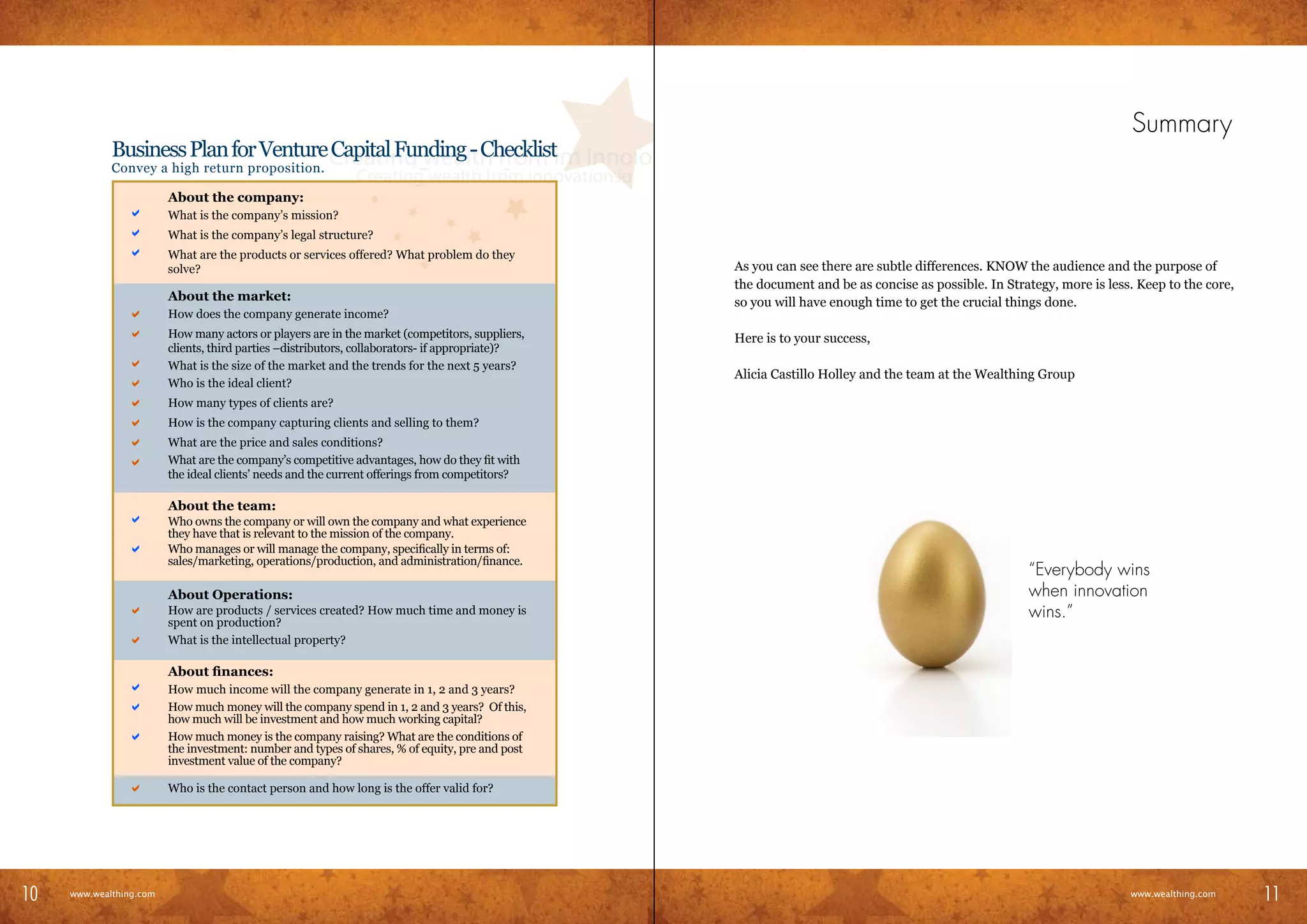 Summary
               Business Plan for Venture Capital Funding - Checklist
               Convey a high return proposition.

                           About the company:
           	      a        What is the company’s mission?
           	      a        What is the company’s legal structure?
           	      a        What are the products or services offered? What problem do they
                           solve?                                                                  As you can see there are subtle differences. KNOW the audience and the purpose of
                                                                                                   the document and be as concise as possible. In Strategy, more is less. Keep to the core,
                           About the market:                                                       so you will have enough time to get the crucial things done.
           	      a        How does the company generate income?
           	      a        How many actors or players are in the market (competitors, suppliers,   Here is to your success,
                           clients, third parties –distributors, collaborators- if appropriate)?
           	      a        What is the size of the market and the trends for the next 5 years?
                                                                                                   Alicia Castillo Holley and the team at the Wealthing Group
           	      a        Who is the ideal client?
           	      a        How many types of clients are?
           	      a        How is the company capturing clients and selling to them?
           	      a        What are the price and sales conditions?
           	      a        What are the company’s competitive advantages, how do they fit with
                           the ideal clients’ needs and the current offerings from competitors?

                           About the team:
           	      a        Who owns the company or will own the company and what experience
                           they have that is relevant to the mission of the company.
           	      a        Who manages or will manage the company, specifically in terms of:
                           sales/marketing, operations/production, and administration/finance.
                                                                                                                                                      “Everybody wins
                           About Operations:                                                                                                          when innovation
           	      a        How are products / services created? How much time and money is                                                            wins.”
                           spent on production?
           	      a        What is the intellectual property?

                           About finances:
           	      a        How much income will the company generate in 1, 2 and 3 years?
           	      a        How much money will the company spend in 1, 2 and 3 years? Of this,
                           how much will be investment and how much working capital?
           	      a        How much money is the company raising? What are the conditions of
                           the investment: number and types of shares, % of equity, pre and post
                           investment value of the company?

           	      a        Who is the contact person and how long is the offer valid for?




10                                                                                                                                                                                             11
10     www.wealthing.com
     www.wealthing.com
                                                                                                                                                                        www.wealthing.com
                                                                                                                                                                           www.wealthing.com
                                                                                                                                                                                               11
 