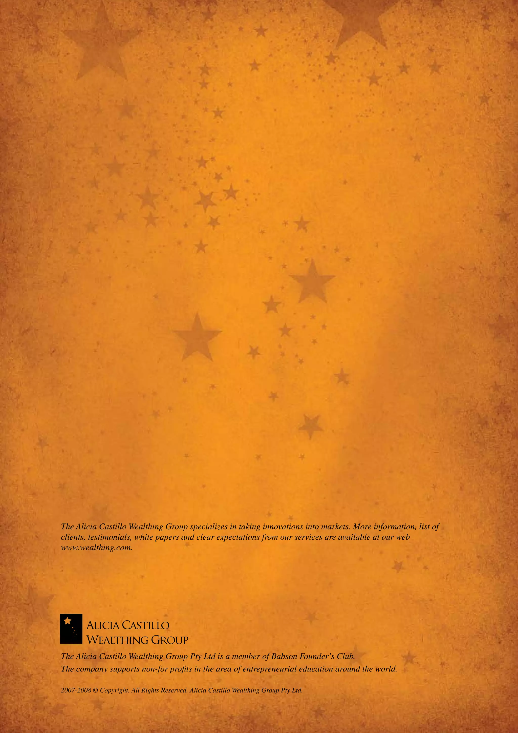 The Alicia Castillo Wealthing Group specializes in taking innovations into markets. More information, list of
         clients, testimonials, white papers and clear expectations from our services are available at our web
         www.wealthing.com.




         The Alicia Castillo Wealthing Group Pty Ltd is a member of Babson Founder’s Club.
         The company supports non-for profits in the area of entrepreneurial education around the world.


12       2007-2008 © Copyright. All Rights Reserved. Alicia Castillo Wealthing Group Pty Ltd.


12     www.wealthing.com
     www.wealthing.com
 