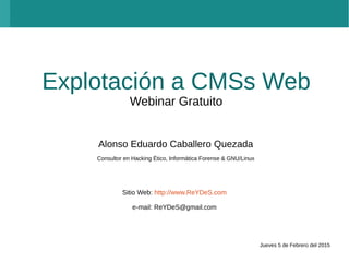 Explotación a CMSs Web
Webinar Gratuito
Alonso Eduardo Caballero Quezada
Consultor en Hacking Ético, Informática Forense & GNU/Linux
Sitio Web: http://www.ReYDeS.com
e-mail: ReYDeS@gmail.com
Jueves 5 de Febrero del 2015
 