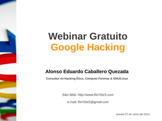 Sábado 15 de Noviembre del 2014
Webinar Gratuito
Google Hacking
Alonso Eduardo Caballero Quezada
Consultor en Hacking Ético, Informática Forense & GNU/Linux
Sitio Web: http://www.ReYDeS.com
e-mail: ReYDeS@gmail.com
V. 2
 