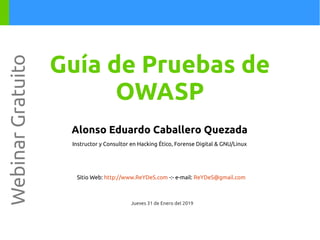 Alonso Eduardo Caballero Quezada
Instructor y Consultor en Hacking Ético, Forense Digital & GNU/Linux
Sitio Web: http://www.ReYDeS.com -:- e-mail: ReYDeS@gmail.com
Jueves 31 de Enero del 2019
WebinarGratuito
Guía de Pruebas de
OWASP
 