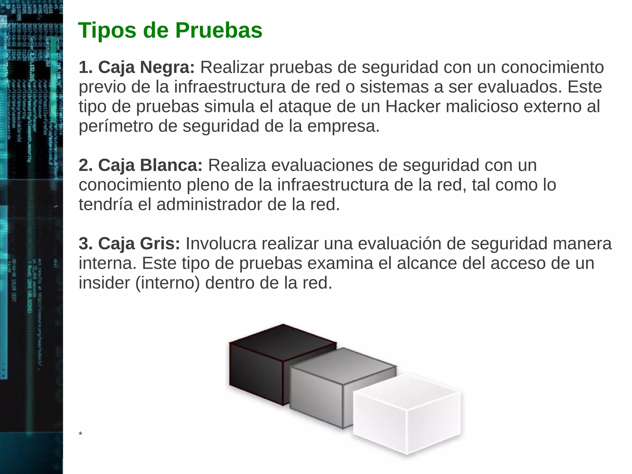 Reconocimiento 
Reconocimiento Pasivo: Captura información relacionada al 
objetivo sin conocimiento del individuo o empresa. Este proceso se 
denomina captura de información. Algunos métodos son la 
búsqueda de basura e ingeniería social. El Sniffing en la red es 
también un mecanismo utilizado. 
Reconocimiento Activo: Evalúa la red para descubrir hosts únicos, 
direcciones IP, y servicios en la red. Implica un mayor riesgo de 
detección que el reconocimiento pasivo. Proporciona indicios de los 
mecanismos de seguridad, pero el proceso también incrementa las 
posibilidades de ser detectado. Ambos tipos de reconocimiento 
permiten descubrir información útil a ser utilizado en un ataque. 
* 
 