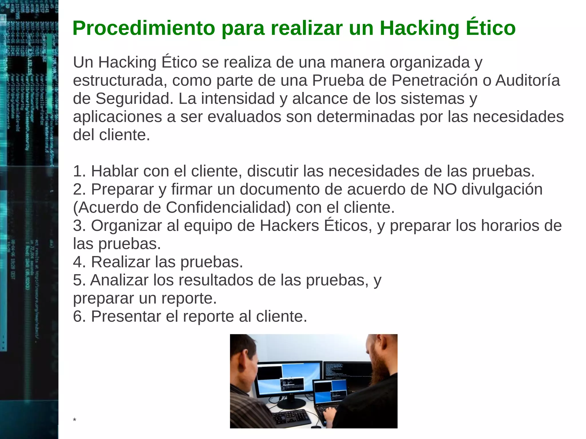 Escaneo 
Implica tomar la información descubierta durante la fase de 
Reconocimiento y utilizarla para examinar la red. Entre las 
herramientas que el Hacker utiliza durante la fase de Escaneo se 
incluyen: 
1. Dialers (Marcadores) 
2. Port Scanners (Escaners de Puertos) 
3. Network Mappers (Mapeadores de red) 
4. Sweepers (Barredores) 
5. Vulnerability Scanners (Escaners de Vulnerabilidades) 
Los Hackers buscan cualquier información útil para realizar el 
ataque; como por ejemplo el nombre de las computadoras, las 
direcciones IP, cuentas de usuario, etc. 
* 
 