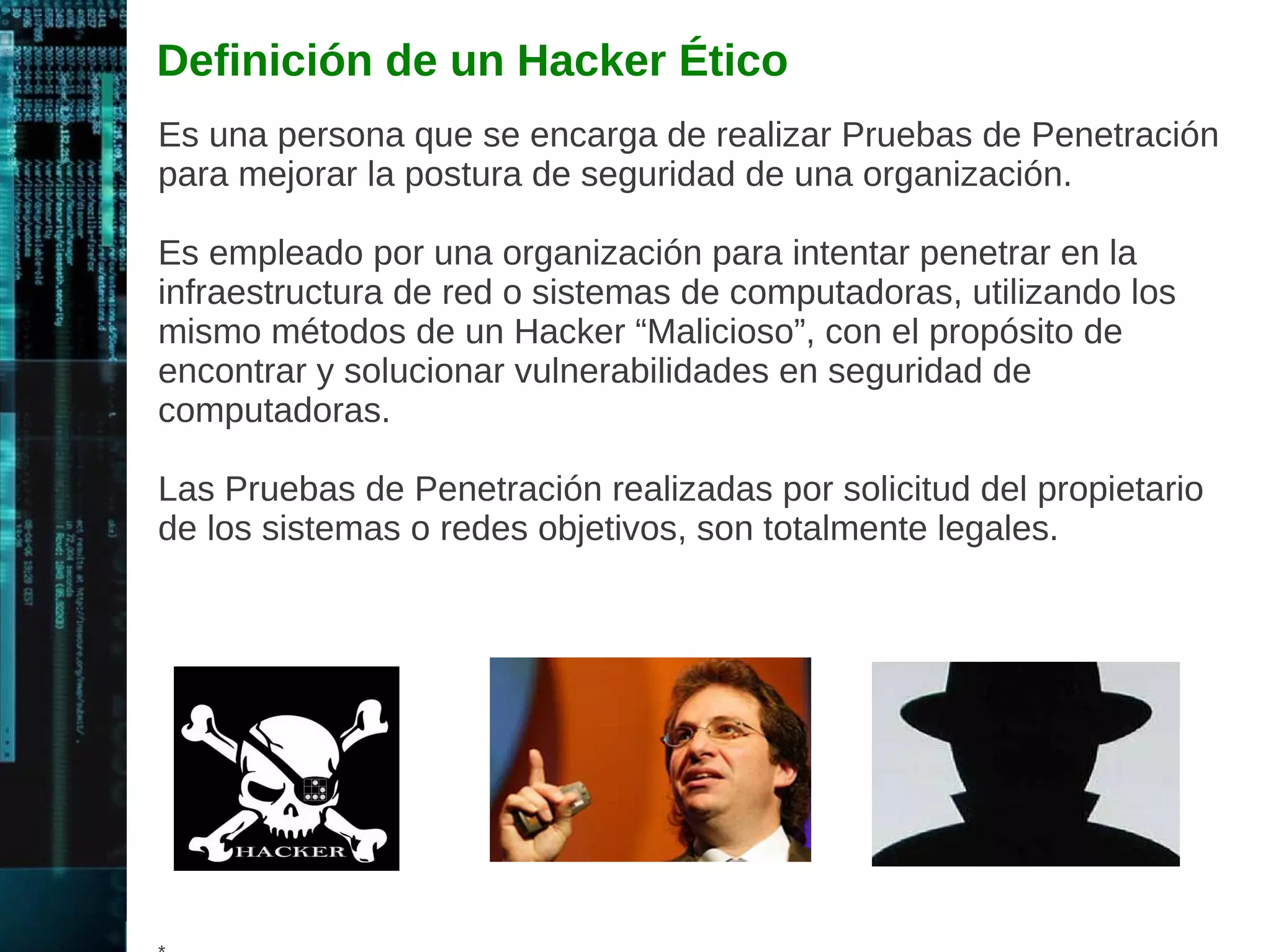 Hacking Ético 
Definición Tradicional de Hacking: 
El termino se refiere a la exploración de la tecnología, intentando 
conocerla al nivel más profundo, para ser capaz de manipularla y 
hacer algo para lo cual no fue diseñada. 
Definición “Mala” de Hacking: 
Muchas personas piensas en el término como la irrupción en las 
computadoras y redes sin permiso. 
Ético: 
El uso del término “Ético”, implica la no connotación “Mala” del 
termino Hacking. 
El Hacking Ético utiliza técnicas de ataque de computadora para 
encontrar fallas con el permiso del propietario del objetivo y con el 
propósito de mejorar la seguridad del objetivo. 
* 
 