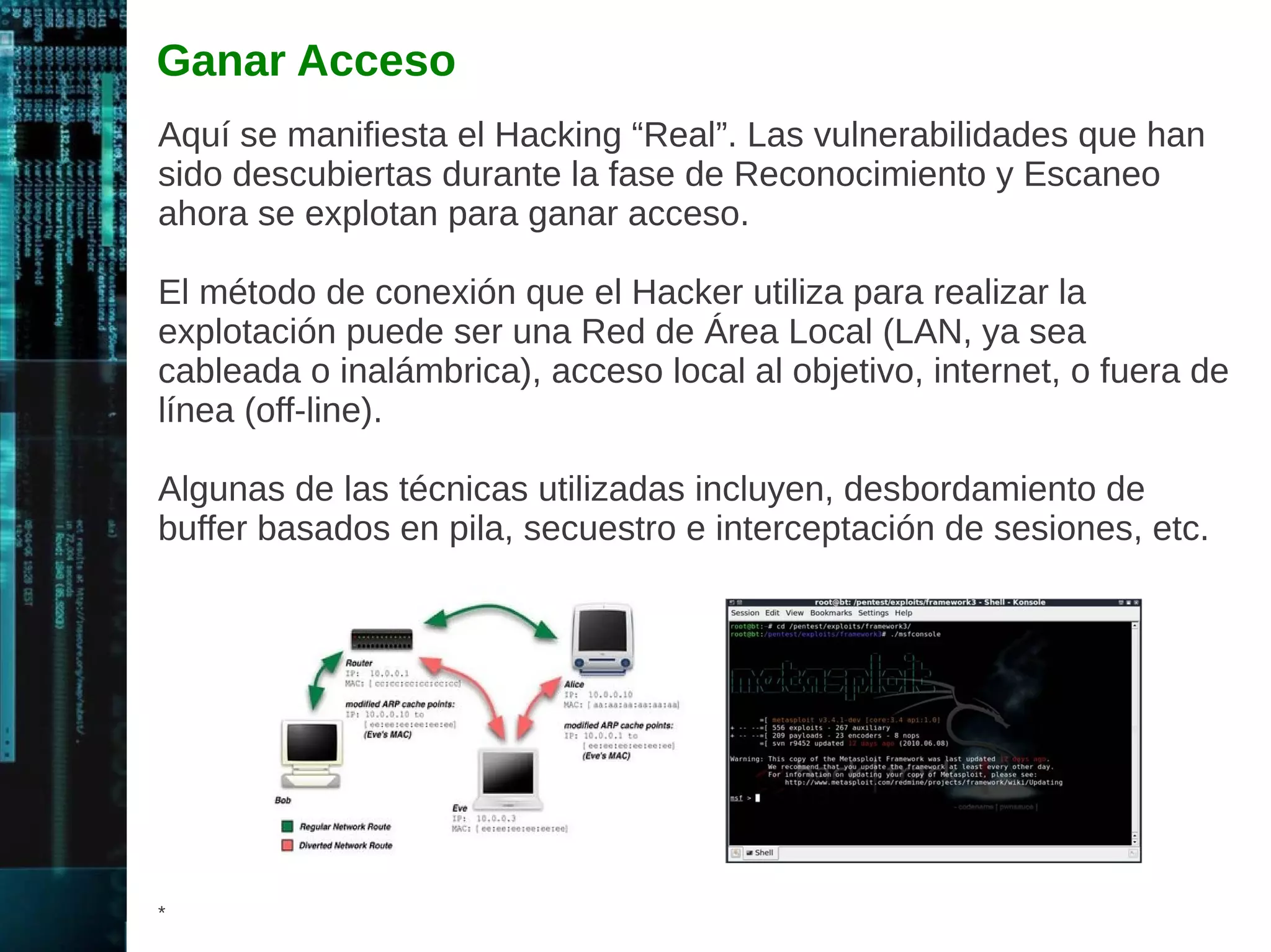 Definición de un Hacker Ético 
Es una persona asignada para realizar Pruebas de Penetración, con 
el propósito de mejorar la postura de seguridad de la organización. 
Es empleado por una organización para intentar penetrar en la 
infraestructura de red o sistemas de computadoras, utilizando los 
mismo métodos de un Hacker “Malicioso”, con el propósito de 
encontrar y solucionar las vulnerabilidades de seguridad en las 
computadoras. 
Las Pruebas de Penetración realizadas por solicitud del propietario 
de los sistemas o redes objetivos, son totalmente legales. 
* 
 