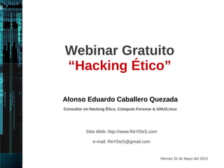 Webinar Gratuito 
Hacking Ético 
V. 2 
Alonso Eduardo Caballero Quezada 
Consultor en Hacking Ético, Informática Forense & GNU/Linux 
Jueves 30 de Octubre del 2014 
Sitio Web: http://www.ReYDeS.com 
e-mail: ReYDeS@gmail.com 
 