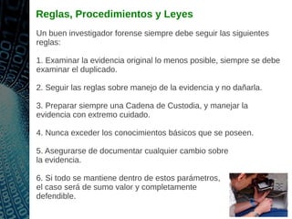 Reglas, Procedimientos y Leyes
Un buen investigador forense siempre debe seguir las siguientes
reglas:
1. Examinar la evidencia original lo menos posible, siempre se debe
examinar el duplicado.
2. Seguir las reglas sobre manejo de la evidencia y no dañarla.
3. Preparar siempre una Cadena de Custodia, y manejar la
evidencia con extremo cuidado.
4. Nunca exceder los conocimientos básicos que se poseen.
5. Asegurarse de documentar cualquier cambio sobre
la evidencia.
6. Si todo se mantiene dentro de estos parámetros,
el caso será de sumo valor y completamente
defendible.
 