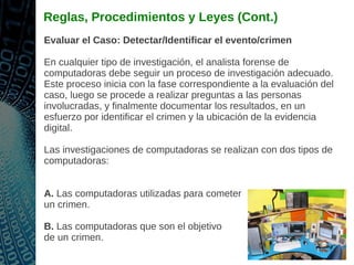 Reglas, Procedimientos y Leyes (Cont.)
Evaluar el Caso: Detectar/Identificar el evento/crimen
En cualquier tipo de investigación, el analista forense de
computadoras debe seguir un proceso de investigación adecuado.
Este proceso inicia con la fase correspondiente a la evaluación del
caso, luego se procede a realizar preguntas a las personas
involucradas, y finalmente documentar los resultados, en un
esfuerzo por identificar el crimen y la ubicación de la evidencia
digital.
Las investigaciones de computadoras se realizan con dos tipos de
computadoras:
A. Las computadoras utilizadas para cometer
un crimen.
B. Las computadoras que son el objetivo
de un crimen.
 