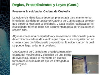 Reglas, Procedimientos y Leyes (Cont.)
Preservar la evidencia: Cadena de Custodia
La evidencia identificada debe ser preservada para mantener su
integridad. Se debe preparar un Cadena de Custodia para conocer
que persona manipuló la evidencia, y cada acción realizada por el
investigador forense debe ser documentada para ser incluido en el
reporte final.
Algunas veces una computadora y su evidencia relacionada puede
determinar la cadena de eventos que dirijan al investigador con un
crimen, como también puede proporcionar la evidencia con la cual
se puede llegar a dar una condena.
Una Cadena de Custodia es una documentación
exacta del movimiento y posesión de una pieza
de evidencia, desde el momento en que fue
tomada en custodia hasta que es entregada a
un juzgado.
 