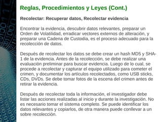 Reglas, Procedimientos y Leyes (Cont.)
Recolectar: Recuperar datos, Recolectar evidencia
Encontrar la evidencia, descubrir datos relevantes, preparar un
Orden de Volatilidad, erradicar vectores externos de alteración, y
preparar una Cadena de Custodia, es el proceso adecuado para la
recolección de datos.
Después de recolectar los datos se debe crear un hash MD5 y SHA-
1 de la evidencia. Antes de la recolección, se debe realizar una
evaluación preliminar para buscar evidencia. Luego de lo cual, se
procede a recolectar y capturar el equipo utilizado para cometer el
crimen, y documentar los artículos recolectados, como USB sticks,
CDs, DVDs. Se debe tomar fotos de la escena del crimen antes de
retirar la evidencia.
Después de recolectar toda la información, el investigador debe
listar las acciones realizadas al inicio y durante la investigación. No
es necesario tomar el sistema completo. Se puede identificar los
datos relevantes y copiarlos, de otra manera puede conllevar a un
sobre recolección.
 