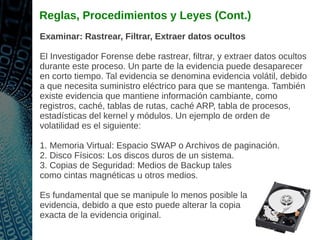 Reglas, Procedimientos y Leyes (Cont.)
Examinar: Rastrear, Filtrar, Extraer datos ocultos
El Investigador Forense debe rastrear, filtrar, y extraer datos ocultos
durante este proceso. Un parte de la evidencia puede desaparecer
en corto tiempo. Tal evidencia se denomina evidencia volátil, debido
a que necesita suministro eléctrico para que se mantenga. También
existe evidencia que mantiene información cambiante, como
registros, caché, tablas de rutas, caché ARP, tabla de procesos,
estadísticas del kernel y módulos. Un ejemplo de orden de
volatilidad es el siguiente:
1. Memoria Virtual: Espacio SWAP o Archivos de paginación.
2. Disco Físicos: Los discos duros de un sistema.
3. Copias de Seguridad: Medios de Backup tales
como cintas magnéticas u otros medios.
Es fundamental que se manipule lo menos posible la
evidencia, debido a que esto puede alterar la copia
exacta de la evidencia original.
 