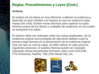 Reglas, Procedimientos y Leyes (Cont.)
Análizar
El análisis de los datos es muy diferente a obtener la evidencia y
depende en gran medida a la manera en que se realizó la copia
espejo (bit a bit). Existen varias técnicas para capturar la copia
forense exacta de los discos o unidades de evidencia, en los cuales
se analizarán los datos.
El análisis debe ser realizado sobre las copias duplicadas, así la
evidencia original será protegida de alteración debido a que la
primera regla forense es la preservación de la evidencia original.
Una vez que se crea la copia, se debe utilizar la copia para los
siguientes procesos. El análisis forense puede ser realizado
utilizando varias herramientas forenses, tales como EnCASE,
FTK (Forensics ToolKit), TSK (The Sleuth Kit), etc.
 