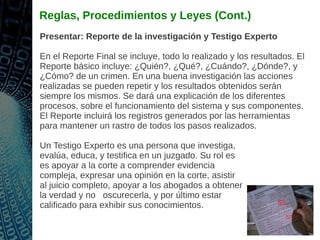 Reglas, Procedimientos y Leyes (Cont.)
Presentar: Reporte de la investigación y Testigo Experto
En el Reporte Final se incluye, todo lo realizado y los resultados. El
Reporte básico incluye: ¿Quién?, ¿Qué?, ¿Cuándo?, ¿Dónde?, y
¿Cómo? de un crimen. En una buena investigación las acciones
realizadas se pueden repetir y los resultados obtenidos serán
siempre los mismos. Se dará una explicación de los diferentes
procesos, sobre el funcionamiento del sistema y sus componentes.
El Reporte incluirá los registros generados por las herramientas
para mantener un rastro de todos los pasos realizados.
Un Testigo Experto es una persona que investiga,
evalúa, educa, y testifica en un juzgado. Su rol es
es apoyar a la corte a comprender evidencia
compleja, expresar una opinión en la corte, asistir
al juicio completo, apoyar a los abogados a obtener
la verdad y no oscurecerla, y por último estar
calificado para exhibir sus conocimientos.
 