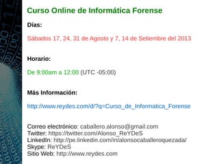 Curso Online de Informática Forense
Días:
Sábados 17, 24, 31 de Agosto y 7, 14 de Setiembre del 2013
Horario:
De 9:00am a 12:00 (UTC -05:00)
Más Información:
http://www.reydes.com/d/?q=Curso_de_Informatica_Forense
Correo electrónico: caballero.alonso@gmail.com
Twitter: https://twitter.com/Alonso_ReYDeS
LinkedIn: http://pe.linkedin.com/in/alonsocaballeroquezada/
Skype: ReYDeS
Sitio Web: http://www.reydes.com
 