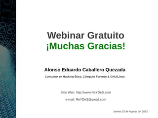 Webinar Gratuito
¡Muchas Gracias!
Alonso Eduardo Caballero Quezada
Consultor en Hacking Ético, Cómputo Forense & GNU/Linux
Sitio Web: http://www.ReYDeS.com
e-mail: ReYDeS@gmail.com
Jueves 15 de Agosto del 2013
 