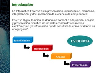 Introducción
La Informática Forense es la preservación, identificación, extracción,
interpretación, y documentación de evidencia de computadora.
Forense Digital también se denomina como “La adquisición, análisis
y preservación científica de los datos contenidos en medios
electrónicos cuya información puede ser utilizada como evidencia en
una juzgado”.
Recolección
Presentación
Identificación
Análisis
EVIDENCIA
 