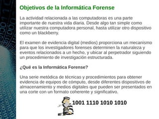 Objetivos de la Informática Forense
La actividad relacionada a las computadoras es una parte
importante de nuestra vida diaria. Desde algo tan simple como
utilizar nuestra computadora personal, hasta utilizar otro dispositivo
como un blackberry.
El examen de evidencia digital (medios) proporciona un mecanismo
para que los investigadores forenses determinen la naturaleza y
eventos relacionados a un hecho, y ubicar al perpetrador siguiendo
un procedimiento de investigación estructurada.
¿Qué es la Informática Forense?
Una serie metódica de técnicas y procedimientos para obtener
evidencia de equipos de cómputo, desde diferentes dispositivos de
almacenamiento y medios digitales que pueden ser presentados en
una corte con un formato coherente y significativo.
1001 1110 1010 1010
 