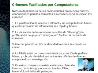 Crímenes Facilitados por Computadoras
Nuestra dependencia de las computadoras proporciona nuevas
oportunidades para los criminales. En consecuencia se elevan los
crímenes.
1. La proliferación de acceso a internet y las computadoras hacen
que el intercambio de información sea rápido y barato.
2. La utilización de herramientas sencillas de “Hacking” y la
proliferación de grupos “Underground” facilitan la comisión de
crímenes.
3. Internet permite ocultar la identidad mientras se comete un
crimen.
4. La falsificación de correos electrónicos, creación de perfiles
falsos, y robo de identidad son incidentes difíciles de detener,
complicando su investigación.
5. En estos crímenes no existe evidencia colateral o
forense, como testigos oculares, huellas, DNA,
haciéndolos difíciles de perseguir.
 