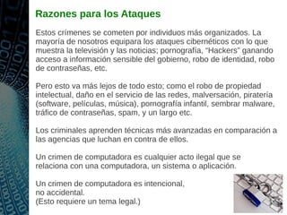 Razones para los Ataques
Estos crímenes se cometen por individuos más organizados. La
mayoría de nosotros equipara los ataques cibernéticos con lo que
muestra la televisión y las noticias; pornografía, “Hackers” ganando
acceso a información sensible del gobierno, robo de identidad, robo
de contraseñas, etc.
Pero esto va más lejos de todo esto; como el robo de propiedad
intelectual, daño en el servicio de las redes, malversación, piratería
(software, películas, música), pornografía infantil, sembrar malware,
tráfico de contraseñas, spam, y un largo etc.
Los criminales aprenden técnicas más avanzadas en comparación a
las agencias que luchan en contra de ellos.
Un crimen de computadora es cualquier acto ilegal que se
relaciona con una computadora, un sistema o aplicación.
Un crimen de computadora es intencional,
no accidental.
(Esto requiere un tema legal.)
 