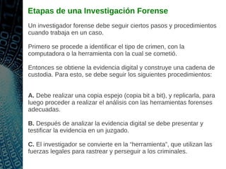 Etapas de una Investigación Forense
Un investigador forense debe seguir ciertos pasos y procedimientos
cuando trabaja en un caso.
Primero se procede a identificar el tipo de crimen, con la
computadora o la herramienta con la cual se cometió.
Entonces se obtiene la evidencia digital y construye una cadena de
custodia. Para esto, se debe seguir los siguientes procedimientos:
A. Debe realizar una copia espejo (copia bit a bit), y replicarla, para
luego proceder a realizar el análisis con las herramientas forenses
adecuadas.
B. Después de analizar la evidencia digital se debe presentar y
testificar la evidencia en un juzgado.
C. El investigador se convierte en la “herramienta”, que utilizan las
fuerzas legales para rastrear y perseguir a los criminales.
 