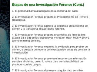 Etapas de una Investigación Forense (Cont.)
1. El personal llama al abogado para asesoría del caso.
2. El Investigador Forense prepara el Procedimiento de Primera
Respuesta.
3. El investigador Forense captura la evidencia en la escena del
crimen y lo transporta al laboratorio forense.
4. El Investigador Forense prepara una réplica de flujo de bits
(Copia Bit a Bit) de los dispositivos y crea un Hash MD5 y SHA-1
(como mínimo) de ellos.
5. El Investigador Forense examina la evidencia para probar un
crimen, y prepara un reporte de investigación antes de concluir la
investigación.
6. El Investigador Forense presenta el reporte con información
sensible al cliente, quien lo revisa para ver la factibilidad de
proceder con los cargos.
7. El Investigador Forense destruye cualquier dato sensible.
 