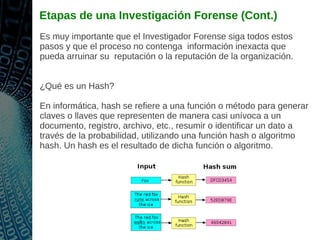 Etapas de una Investigación Forense (Cont.)
Es muy importante que el Investigador Forense siga todos estos
pasos y que el proceso no contenga información inexacta que
pueda arruinar su reputación o la reputación de la organización.
¿Qué es un Hash?
En informática, hash se refiere a una función o método para generar
claves o llaves que representen de manera casi unívoca a un
documento, registro, archivo, etc., resumir o identificar un dato a
través de la probabilidad, utilizando una función hash o algoritmo
hash. Un hash es el resultado de dicha función o algoritmo.
 