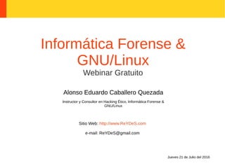 Informática Forense &
GNU/Linux
Webinar Gratuito
Alonso Eduardo Caballero Quezada
Instructor y Consultor en Hacking Ético, Informática Forense &
GNU/Linux
Sitio Web: http://www.ReYDeS.com
e-mail: ReYDeS@gmail.com
Jueves 21 de Julio del 2016
 