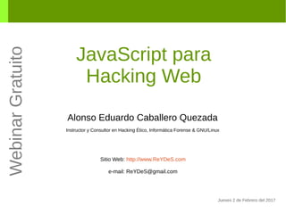 JavaScript para
Hacking Web
Alonso Eduardo Caballero Quezada
Instructor y Consultor en Hacking Ético, Informática Forense & GNU/Linux
Sitio Web: http://www.ReYDeS.com
e-mail: ReYDeS@gmail.com
Jueves 2 de Febrero del 2017
WebinarGratuito
 