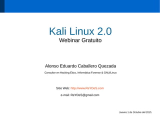 Kali Linux 2.0
Webinar Gratuito
Alonso Eduardo Caballero Quezada
Consultor en Hacking Ético, Informática Forense & GNU/Linux
Sitio Web: http://www.ReYDeS.com
e-mail: ReYDeS@gmail.com
Jueves 1 de Octubre del 2015
 