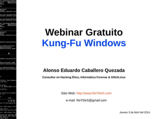 Webinar Gratuito
Kung-Fu Windows
Alonso Eduardo Caballero Quezada
Consultor en Hacking Ético, Informática Forense & GNU/Linux
Sitio Web: http://www.ReYDeS.com
e-mail: ReYDeS@gmail.com
Jueves 3 de Abril del 2014
 