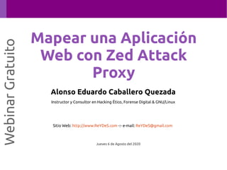Alonso Eduardo Caballero Quezada
Instructor y Consultor en Hacking Ético, Forense Digital & GNU/Linux
Sitio Web: http://www.ReYDeS.com -:- e-mail: ReYDeS@gmail.com
Jueves 6 de Agosto del 2020
WebinarGratuito
Mapear una Aplicación
Web con Zed Attack
Proxy
 