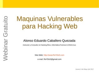 Maquinas Vulnerables
para Hacking Web
Alonso Eduardo Caballero Quezada
Instructor y Consultor en Hacking Ético, Informática Forense & GNU/Linux
Sitio Web: http://www.ReYDeS.com
e-mail: ReYDeS@gmail.com
Jueves 4 de Mayo del 2017
WebinarGratuito
 