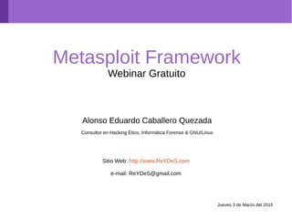 Metasploit Framework
Webinar Gratuito
Alonso Eduardo Caballero Quezada
Consultor en Hacking Ético, Informática Forense & GNU/Linux
Sitio Web: http://www.ReYDeS.com
e-mail: ReYDeS@gmail.com
Jueves 3 de Marzo del 2016
 