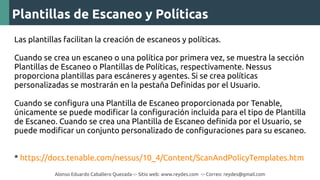 Alonso Eduardo Caballero Quezada -:- Sitio web: www.reydes.com -:- Correo: reydes@gmail.com
Plantillas de Escaneo y Políticas
Las plantillas facilitan la creación de escaneos y políticas.
Cuando se crea un escaneo o una política por primera vez, se muestra la sección
Plantillas de Escaneo o Plantillas de Políticas, respectivamente. Nessus
proporciona plantillas para escáneres y agentes. Si se crea políticas
personalizadas se mostrarán en la pestaña Definidas por el Usuario.
Cuando se configura una Plantilla de Escaneo proporcionada por Tenable,
únicamente se puede modificar la configuración incluida para el tipo de Plantilla
de Escaneo. Cuando se crea una Plantilla de Escaneo definida por el Usuario, se
puede modificar un conjunto personalizado de configuraciones para su escaneo.
* https://docs.tenable.com/nessus/10_4/Content/ScanAndPolicyTemplates.htm
 