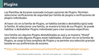Alonso Eduardo Caballero Quezada -:- Sitio web: www.reydes.com -:- Correo: reydes@gmail.com
Plugins
Las Plantillas de Escaneo avanzado incluyen opciones de Plugins. Permiten
seleccionar verificaciones de seguridad por familia de plugins o verificaciones de
plugins individuales.
Al hacer clic en la familia de Plugins, se habilita (verde) o deshabilita (gris) toda
la familia. Al seleccionar una familia, se muestra la lista de sus Plugins. Se puede
habilitar o deshabilitar Plugins individuales para crear escaneos específicos.
Una familia con algunos Plugins deshabilitados es azul y se muestra “Mixed”
para indicar solo algunos Plugins están habilitados. Al hacer clic en la familia de
Plugins, se carga la lista completa de Plugins y se permite una selección granular
basada en sus preferencias de escaneo.
* https://docs.tenable.com/nessus/Content/Plugins.htm?Highlight=plugins
 