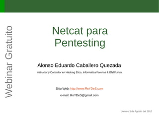 Netcat para
Pentesting
Alonso Eduardo Caballero Quezada
Instructor y Consultor en Hacking Ético, Informática Forense & GNU/Linux
Sitio Web: http://www.ReYDeS.com
e-mail: ReYDeS@gmail.com
Jueves 3 de Agosto del 2017
WebinarGratuito
 