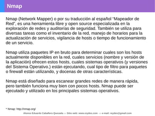 Nmap
Nmap (Network Mapper) o por su traducción al español “Mapeador de
Red”, es una herramienta libre y open source especializada en la
exploración de redes y auditorías de seguridad. También se utiliza para
diversas tareas como el inventario de la red, manejo de horarios para la
actualización de servicios, vigilancia de hosts o tiempo de funcionamiento
de un servicio.
Nmap utiliza paquetes IP en bruto para determinar cuales son los hosts
actualmente disponibles en la red, cuales servicios (nombre y versión de
la aplicación) ofrecen estos hosts, cuales sistemas operativos (y versiones
del Sistema Operativo.) están ejecutando, cual tipo de filtro para paquetes
o firewall están utilizando, y docenas de otras características.
Nmap está diseñado para escanear grandes redes de manera rápida,
pero también funciona muy bien con pocos hosts. Nmap puede ser
ejecutado y utilizado en los principales sistemas operativos.
* Nmap: http://nmap.org/
Alonso Eduardo Caballero Quezada -:- Sitio web: www.reydes.com -:- e-mail: reydes@gmail.com
 