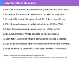 Características de Nmap
1. Flexible: Soporta docenas de técnicas y mecanismos avanzados.
2. Poderoso: Escanea redes con cientos de miles de máquinas
3. Portátil: GNU/Linux, Windows, FreeBSD, Solaris, Mac OS, etc.
4. Fácil: Línea de comando tradicional o Interfaz Gráfica (GUI).
5. Libre: Descarga gratuita, lo cual incluye el código fuente.
6. Bien documentado: Amplia cantidad de documentación.
7. Soportado: Existe una vibrante comunidad de ayuda y soporte.
8. Aclamado: Numerosos premios y reconocido de muchas maneras.
9. Popular: Miles de personas lo descargan y utilizan diariamente.
* Nmap Documentation: http://nmap.org/nmap_documentation.html
Alonso Eduardo Caballero Quezada -:- Sitio web: www.reydes.com -:- e-mail: reydes@gmail.com
 