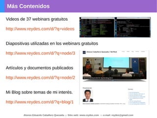 Más Contenidos
Alonso Eduardo Caballero Quezada -:- Sitio web: www.reydes.com -:- e-mail: reydes@gmail.com
Videos de 37 webinars gratuitos
http://www.reydes.com/d/?q=videos
Diapositivas utilizadas en los webinars gratuitos
http://www.reydes.com/d/?q=node/3
Artículos y documentos publicados
http://www.reydes.com/d/?q=node/2
Mi Blog sobre temas de mi interés.
http://www.reydes.com/d/?q=blog/1
 