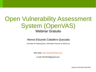 Open Vulnerability Assessment
System (OpenVAS)
Webinar Gratuito
Alonso Eduardo Caballero Quezada
Consultor en Hacking Ético, Informática Forense & GNU/Linux
Sitio Web: http://www.ReYDeS.com
e-mail: ReYDeS@gmail.com
Jueves 31 de Marzo del 2016
 